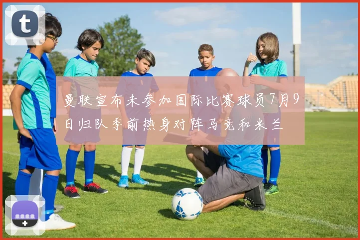 曼联宣布未参加国际比赛球员7月9日归队季前热身对阵马竞和米兰