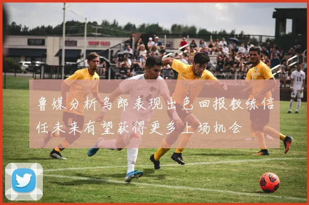 鲁媒分析乌郎表现出色回报教练信任未来有望获得更多上场机会