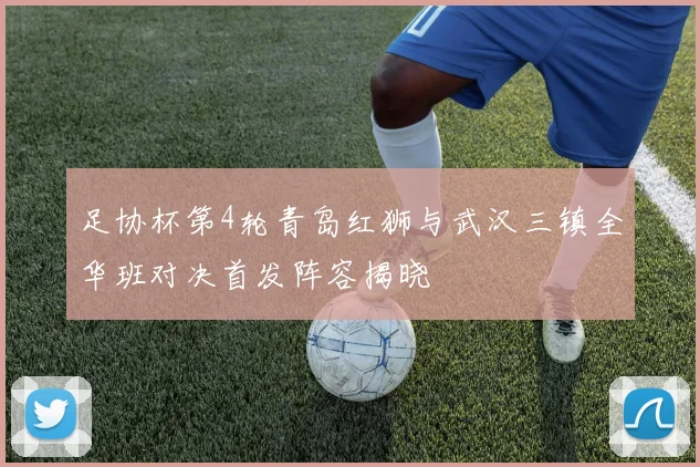 足协杯第4轮青岛红狮与武汉三镇全华班对决首发阵容揭晓