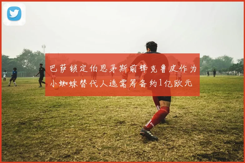 巴萨锁定伯恩茅斯前锋克鲁皮作为小蜘蛛替代人选需筹备约1亿欧元