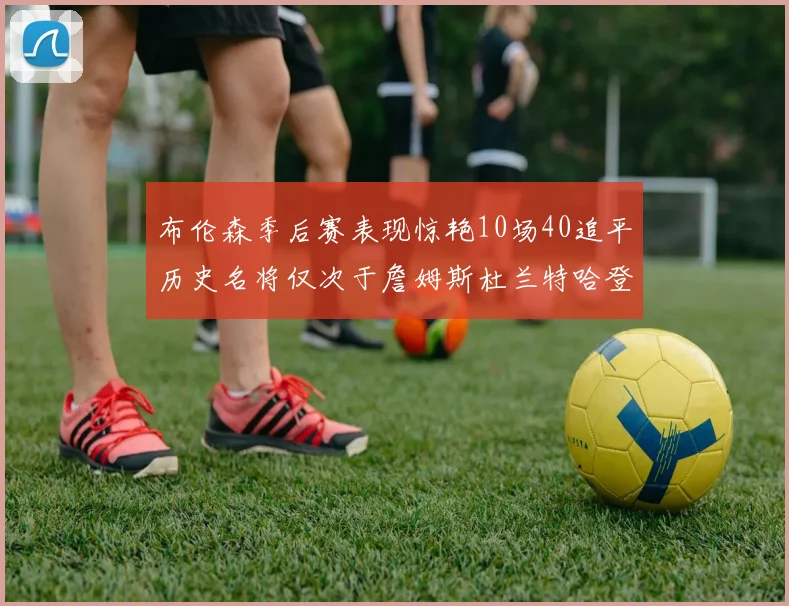 布伦森季后赛表现惊艳10场40追平历史名将仅次于詹姆斯杜兰特哈登