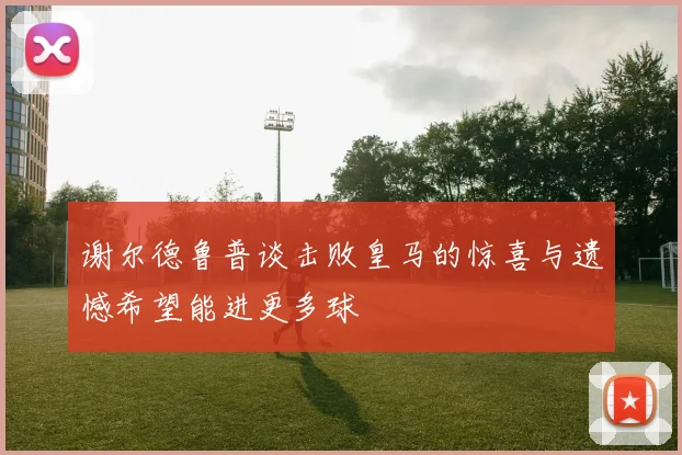 谢尔德鲁普谈击败皇马的惊喜与遗憾希望能进更多球