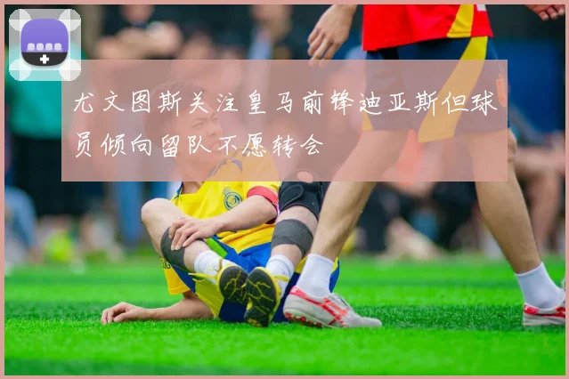 尤文图斯关注皇马前锋迪亚斯但球员倾向留队不愿转会