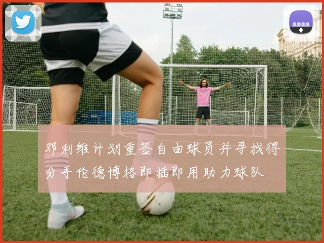 邓利维计划重签自由球员并寻找得分手伦德博格即插即用助力球队