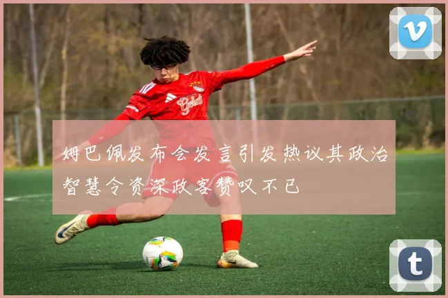 姆巴佩发布会发言引发热议其政治智慧令资深政客赞叹不已