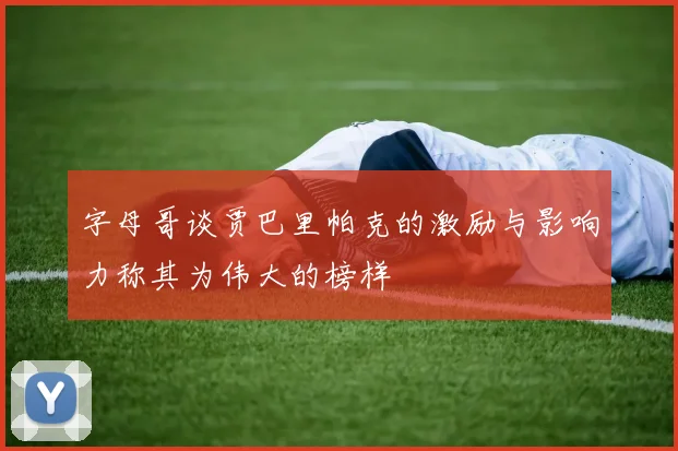 字母哥谈贾巴里帕克的激励与影响力称其为伟大的榜样