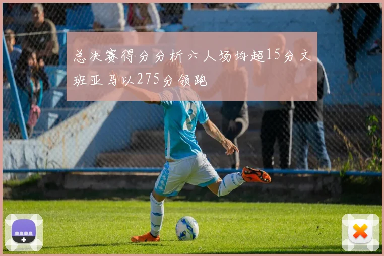总决赛得分分析六人场均超15分文班亚马以275分领跑