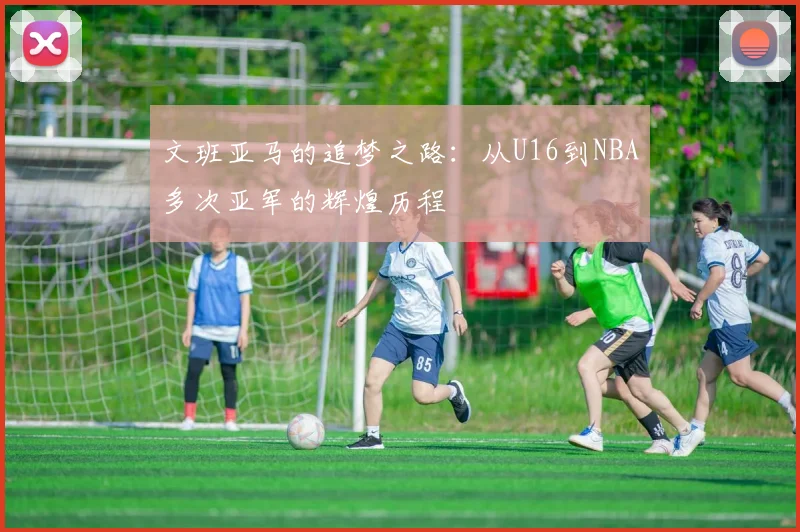 文班亚马的追梦之路：从U16到NBA多次亚军的辉煌历程