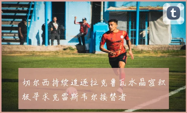 切尔西持续追逐拉克鲁瓦水晶宫积极寻求克雷斯韦尔接替者