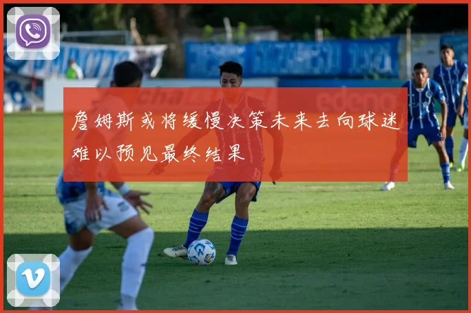 詹姆斯或将缓慢决策未来去向球迷难以预见最终结果
