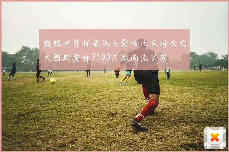 戴维世界杯表现或影响未来转会尤文图斯要价3500万欧尚无买家