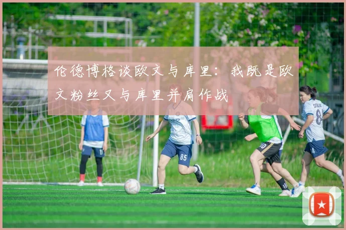 伦德博格谈欧文与库里：我既是欧文粉丝又与库里并肩作战