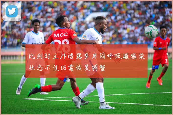 比利时主帅透露多库因呼吸道感染状态不佳仍需恢复调整