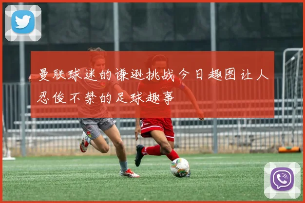 曼联球迷的谦逊挑战今日趣图让人忍俊不禁的足球趣事